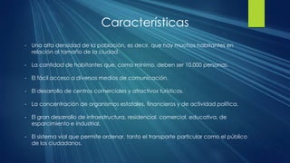 Características
- Una alta densidad de la población, es decir, que hay muchos habitantes en
relación al tamaño de la ciudad.
- La cantidad de habitantes que, como mínimo, deben ser 10.000 personas.
- El fácil acceso a diversos medios de comunicación.
- El desarrollo de centros comerciales y atractivos turísticos.
- La concentración de organismos estatales, financieros y de actividad política.
- El gran desarrollo de infraestructura, residencial, comercial, educativa, de
esparcimiento e industrial.
- El sistema vial que permite ordenar, tanto el transporte particular como el público
de los ciudadanos.
 