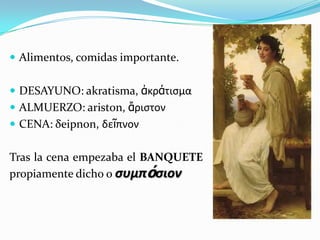  Alimentos, comidas importante.
 DESAYUNO: akratisma, ἀκράτιςμα
 ALMUERZO: ariston, ἄριςτον
 CENA: δeipnon, δεῖπνον
Tras la cena empezaba el BANQUETE
propiamente dicho o συμπόσιον
 