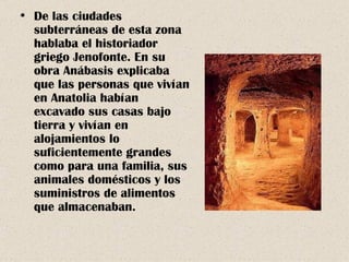 De las ciudades subterráneas de esta zona hablaba el historiador griego Jenofonte. En su obra Anábasis explicaba que las personas que vivían en Anatolia habían excavado sus casas bajo tierra y vivían en alojamientos lo suficientemente grandes como para una familia, sus animales domésticos y los suministros de alimentos que almacenaban. 