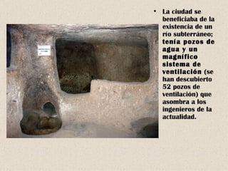 La ciudad se beneficiaba de la existencia de un río subterráneo;  tenía pozos de agua y un magnífico sistema de ventilación  (se han descubierto 52 pozos de ventilación) que asombra a los ingenieros de la actualidad. 