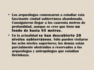 Los arqueólogos comenzaron a estudiar esta fascinante ciudad subterránea abandonada. Consiguieron llegar a los cuarenta metros de profundidad, aunque se cree que tiene  un fondo de hasta 85 metros . En la actualidad  se han descubierto 20 niveles subterráneos . Sólo pueden visitarse los ocho niveles superiores; los demás están parcialmente obstruidos o reservados a los arqueólogos y antropólogos que estudian Derinkuyu. 