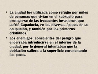 La ciudad fue utilizada como refugio por miles de personas que vivían en el subsuelo para protegerse de las frecuentes invasiones que sufrió Capadocia, en las diversas épocas de su ocupación, y también por los primeros cristianos. Los enemigos, conscientes del peligro que encerraba introducirse en el interior de la ciudad, por lo general intentaban que la población saliera a la superficie envenenando los pozos. 