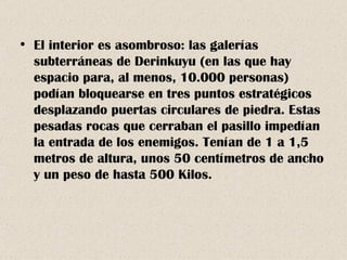 El interior es asombroso: las galerías subterráneas de Derinkuyu (en las que hay espacio para, al menos, 10.000 personas) podían bloquearse en tres puntos estratégicos desplazando puertas circulares de piedra. Estas pesadas rocas que cerraban el pasillo impedían la entrada de los enemigos. Tenían de 1 a 1,5 metros de altura, unos 50 centímetros de ancho y un peso de hasta 500 Kilos. 