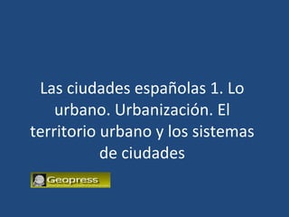 Las ciudades españolas 1. Lo urbano. Urbanización. El territorio urbano y los sistemas de ciudades 