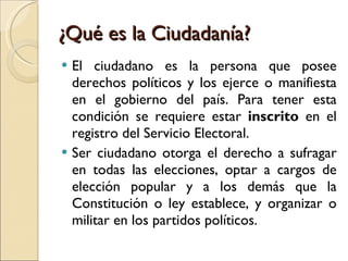 ¿Qué es la Ciudadanía? El ciudadano es la persona que posee derechos políticos y los ejerce o manifiesta en el gobierno del país. Para tener esta condición se requiere estar inscrito en el registro del Servicio Electoral. Ser ciudadano otorga el derecho a sufragar en todas las elecciones, optar a cargos de elección popular y a los demás que la Constitución o ley establece, y organizar o militar en los partidos políticos.