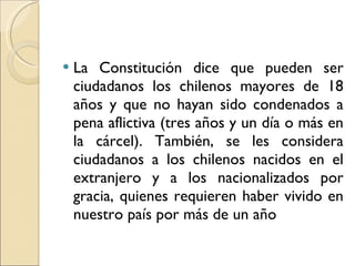 La Constitución dice que pueden ser ciudadanos los chilenos mayores de 18 años y que no hayan sido condenados a pena aflictiva (tres años y un día o más en la cárcel). También, se les considera ciudadanos a los chilenos nacidos en el extranjero y a los nacionalizados por gracia, quienes requieren haber vivido en nuestro país por más de un año