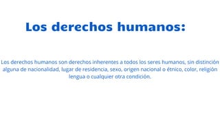 Los derechos humanos:
Los derechos humanos son derechos inherentes a todos los seres humanos, sin distinción
alguna de nacionalidad, lugar de residencia, sexo, origen nacional o étnico, color, religión
lengua o cualquier otra condición.
 