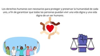 Los derechos humanos son necesarios para proteger y preservar la humanidad de cada
uno, a fin de garantizar que todas las personas puedan vivir una vida digna y una vida
digna de un ser humano.
 