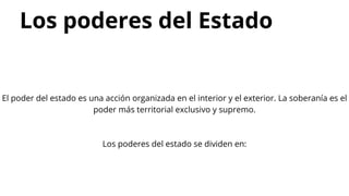 Los poderes del Estado
El poder del estado es una acción organizada en el interior y el exterior. La soberanía es el
poder más territorial exclusivo y supremo.
Los poderes del estado se dividen en:
 