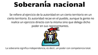 Se refiere al ejercicio de la autoridad en un cierto territorio en un
cierto territorio. Es autoridad recae en el pueblo, aunque la gente no
realice un ejercicio directo con la misma sino que delega dicho
poder en sus representantes.
Soberanía nacional
La soberanía significa independencia, es decir, un poder con competencia total.
 