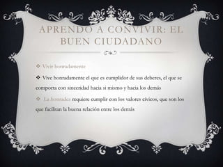 APRENDO A CONVIVIR: EL
    BUEN CIUDADANO

 Vivir honradamente

 Vive honradamente el que es cumplidor de sus deberes, el que se
comporta con sinceridad hacia si mismo y hacia los demás

 La honradez requiere cumplir con los valores cívicos, que son los
que facilitan la buena relación entre los demás
 