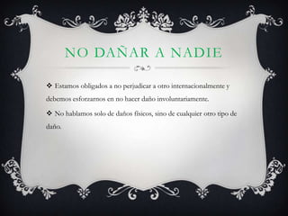 NO DAÑAR A NADIE

 Estamos obligados a no perjudicar a otro internacionalmente y
debemos esforzarnos en no hacer daño involuntariamente.

 No hablamos solo de daños físicos, sino de cualquier otro tipo de
daño.
 