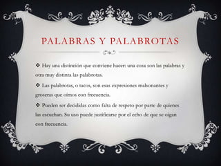 PALABRAS Y PALABROTAS

 Hay una distinción que conviene hacer: una cosa son las palabras y
otra muy distinta las palabrotas.
 Las palabrotas, o tacos, son esas expresiones malsonantes y
groseras que oímos con frecuencia.
 Pueden ser decididas como falta de respeto por parte de quienes
las escuchan. Su uso puede justificarse por el echo de que se oigan
con frecuencia.
 