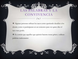 LAS PALABRAS Y LA
            CONVIVENCIA

 Algunas personas utilizan los tacos como queriendo desafiar a los
demás; como si participaran en un concurso para ver quien dice el
taco mas gordo.

 Es común que aquellos que quieren hacerse notar griten y utilicen
palabras malsonantes
 