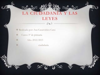 LA CIUDADANÍA Y LAS
            LEYES

 Realizado por: Ana Casarrubios Cano

    Curso: 5º de primaria

         Año. 2012/2013

                     ciudadanía
 