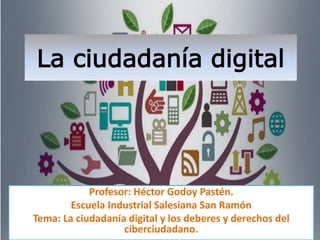 La ciudadanía digital
Profesor: Héctor Godoy Pastén.
Escuela Industrial Salesiana San Ramón
Tema: La ciudadanía digital y los deberes y derechos del
ciberciudadano.
 
