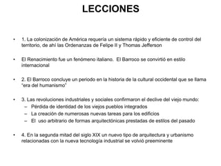 LECCIONES
• 1. La colonización de América requería un sistema rápido y eficiente de control del
territorio, de ahí las Ordenanzas de Felipe II y Thomas Jefferson
• El Renacimiento fue un fenómeno italiano. El Barroco se convirtió en estilo
internacional
• 2. El Barroco concluye un periodo en la historia de la cultural occidental que se llama
“era del humanismo”
• 3. Las revoluciones industriales y sociales confirmaron el declive del viejo mundo:
– Pérdida de identidad de los viejos pueblos integrados
– La creación de numerosas nuevas tareas para los edificios
– El uso arbitrario de formas arquitectónicas prestadas de estilos del pasado
• 4. En la segunda mitad del siglo XIX un nuevo tipo de arquitectura y urbanismo
relacionadas con la nueva tecnología industrial se volvió preeminente
 