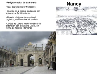 •Antigua capital de La Lorena
•1633 capturada por franceses
•Dividida en 2 partes, cada una con
sistema de fortificaciones
•Al norte: viejo centro medieval,
orgánico, conformaba “ciudadela”
•Duque de Lorena manda diseñar la
extensión con el italiano Citoni, en
forma de retícula (damero)
Nancy
 