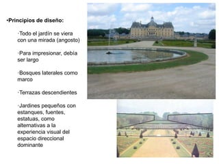 •Principios de diseño:
•Todo el jardín se viera
con una mirada (angosto)
•Para impresionar, debía
ser largo
•Bosques laterales como
marco
•Terrazas descendientes
•Jardines pequeños con
estanques, fuentes,
estatuas, como
alternativas a la
experiencia visual del
espacio direccional
dominante
 