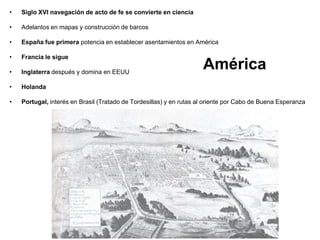 América
• Siglo XVI navegación de acto de fe se convierte en ciencia
• Adelantos en mapas y construcción de barcos
• España fue primera potencia en establecer asentamientos en América
• Francia le sigue
• Inglaterra después y domina en EEUU
• Holanda
• Portugal, interés en Brasil (Tratado de Tordesillas) y en rutas al oriente por Cabo de Buena Esperanza
 