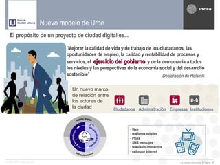 Nuevo modelo de Urbe
   El propósito de un proyecto de ciudad digital es...

                                      “Mejorar la calidad de vida y de trabajo de los ciudadanos, las
                                      oportunidades de empleo, la calidad y rentabilidad de procesos y
                                      servicios, el ejercicio del gobierno y de la democracia a todos
                                      los niveles y las perspectivas de la economía social y del desarrollo
                                      sostenible”                                      Declaración de Helsinki

                                        Un nuevo marco
                                        de relación entre
                                        los actores de
                                        la ciudad             Ciudadanos Administración Empresas Instituciones



                                                                       - Web
                                                                       - teléfonos móviles
                                                                       - PDAs
                                                                       - SMS mensajes
                                                                       - televisión interactiva
                                                                       - radio por Internet

© 2005 INDRA Sistemas, S.A.                                                                       La ciudad conectada | Página   10
 