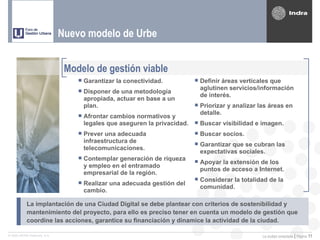 Nuevo modelo de Urbe


                               Modelo de gestión viable
                                   Garantizar la conectividad.           Definir áreas verticales que
                                                                           aglutinen servicios/información
                                   Disponer de una metodología            de interés.
                                   apropiada, actuar en base a un
                                   plan.                                  Priorizar y analizar las áreas en
                                                                           detalle.
                                   Afrontar cambios normativos y
                                   legales que aseguren la privacidad.    Buscar visibilidad e imagen.
                                   Prever una adecuada                   Buscar socios.
                                   infraestructura de
                                   telecomunicaciones.                    Garantizar que se cubran las
                                                                           expectativas sociales.
                                   Contemplar generación de riqueza  Apoyar la extensión de los
                                    y empleo en el entramado
                                                                           puntos de acceso a Internet.
                                   empresarial de la región.
                                   Realizar una adecuada gestión del  Considerar la totalidad de la
                                                                        comunidad.
                                   cambio.

           La implantación de una Ciudad Digital se debe plantear con criterios de sostenibilidad y
           mantenimiento del proyecto, para ello es preciso tener en cuenta un modelo de gestión que
           coordine las acciones, garantice su financiación y dinamice la actividad de la ciudad.

© 2005 INDRA Sistemas, S.A.                                                                      La ciudad conectada | Página 11
 