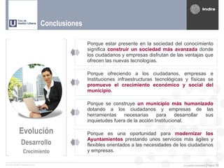 Conclusiones

                                             Porque estar presente en la sociedad del conocimiento
                                             significa construir un sociedad más avanzada donde
                                             los ciudadanos y empresas disfrutan de las ventajas que
                                             ofrecen las nuevas tecnologías.

                                             Porque ofreciendo a los ciudadanos, empresas e
                                             Instituciones infraestructuras tecnológicas y físicas se
                                             promueve el crecimiento económico y social del
                                             municipio.

                                             Porque se construye un municipio más humanizado
                                             dotando a los ciudadanos y empresas de las
                                             herramientas     necesarias     para     desarrollar sus
                                             inquietudes fuera de la acción Institucional.

            Evolución                        Porque es una oportunidad para modernizar los
                                             Ayuntamientos prestando unos servicios más ágiles y
              Desarrollo                     flexibles orientados a las necesidades de los ciudadanos
               Crecimiento                   y empresas.

© 2005 INDRA Sistemas, S.A.                                                            La ciudad conectada | Página   12
 