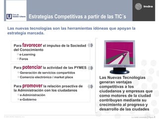 Estrategias Competitivas a partir de las TIC´s

    Las nuevas tecnologías son las herramientas idóneas que apoyan la
    estrategia marcada.


            Para favorecer el impulso de la Sociedad
            del Conocimiento
                 e-Learning
                 Foros


            Para potenciar la actividad de las PYMES
                  Generación de servicios compartidos
                  Comercio electrónico / market place         Las Nuevas Tecnologías
                                                               generan ventajas
            Para promover la relación proactiva de             competitivas a los
            la Administración con los ciudadanos               ciudadanos y empresas que
                  e-Administración
                                                               como motores de la ciudad
                  e-Gobierno
                                                               contribuyen mediante su
                                                               crecimiento al progreso y
                                                               desarrollo de las ciudades
© 2005 INDRA Sistemas, S.A.                                                    La ciudad conectada | Página   4
 
