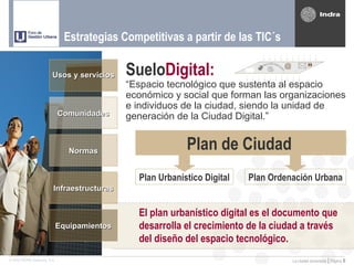 Estrategias Competitivas a partir de las TIC´s

                         Usos y servicios     SueloDigital:                        @

                                              “Espacio tecnológico que sustenta al espacio
                                              económico y social que forman las organizaciones
                                              e individuos de la ciudad, siendo la unidad de
                              Comunidades     generación de la Ciudad Digital.”


                                 Normas                     Plan de Ciudad
                                                Plan Urbanístico Digital   Plan Ordenación Urbana
                          Infraestructuras


                                                El plan urbanístico digital es el documento que
                              Equipamientos     desarrolla el crecimiento de la ciudad a través
                                                del diseño del espacio tecnológico.
© 2005 INDRA Sistemas, S.A.                                                            La ciudad conectada | Página   6
 