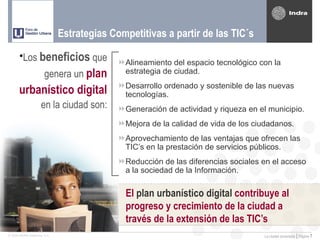 Estrategias Competitivas a partir de las TIC´s

       •Los beneficios que                  Alineamiento del espacio tecnológico con la
                       genera un plan        estrategia de ciudad.
                                            Desarrollo ordenado y sostenible de las nuevas
       urbanístico digital                   tecnologías.
                     en la ciudad son:      Generación de actividad y riqueza en el municipio.
                                            Mejora de la calidad de vida de los ciudadanos.
                                            Aprovechamiento de las ventajas que ofrecen las
                                             TIC’s en la prestación de servicios públicos.
                                            Reducción de las diferencias sociales en el acceso
                                             a la sociedad de la Información.

                                              El plan urbanístico digital contribuye al
                                              progreso y crecimiento de la ciudad a
                                              través de la extensión de las TIC’s
© 2005 INDRA Sistemas, S.A.                                                         La ciudad conectada | Página   7
 