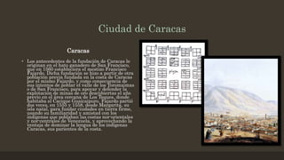 Ciudad de Caracas
Caracas
• Los antecedentes de la fundación de Caracas le
originan en el hato ganadero de San Francisco,
que en 1560 estableciera el mestizo Francisco
Fajardo. Dicha fundación se hizo a partir de otra
población previa fundada en la costa de Caracas
por el mismo Fajardo, y como consecuencia de
sus intentos de poblar el valle de los Toromaimas
o de San Francisco, para apoyar y defender la
explotación de minas de oro descubiertas el año
previo en el área cercana de Los Teques, donde
habitaba el Cacique Guaicaipuro. Fajardo partió
dos veces, en 1555 y 1558, desde Margarita, su
isla natal, para fundar ciudades en tierra firme,
usando su familiaridad y amistad con los
indígenas que poblaban las costas nor-orientales
y nor-centrales de Venezuela, y aprovechando la
ventaja de dominar la lengua de los indígenas
Caracas, sus parientes de la costa.
 