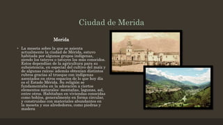 Ciudad de Merida
Merida
• La meseta sobre la que se asienta
actualmente la ciudad de Mérida, estuvo
habitada por algunos grupos indígenas,
siendo los tateyes o tatuyes los más conocidos.
Estos dependían de la agricultura para su
subsistencia, en especial del cultivo del maíz y
de algunas raíces; además obtenían distintos
rubros gracias al trueque con indígenas
asentados en otros espacios de lo que hoy día
es el Estado Mérida. Su religión se
fundamentaba en la adoración a ciertos
elementos naturales: montañas, lagunas, sol,
entre otros. Habitaban en viviendas conocidas
como bohíos, generalmente en forma circular,
y construidas con materiales abundantes en
la meseta y sus alrededores, como piedras y
madera
 