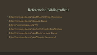 Referencias Bibliograficas
• https://es.wikipedia.org/wiki/M%C3%A9rida_(Venezuela)
• https://es.wikipedia.org/wiki/Ana_Frank
• http://www.cronosgea.es/?p=96
• https://es.wikipedia.org/wiki/%C3%81msterdam#Cultura
• https://es.wikipedia.org/wiki/Diario_de_Ana_Frank
• https://es.wikipedia.org/wiki/Valencia_(Venezuela)
 