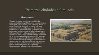 Primeras ciudades del mundo
Mesopotamia
• En este entorno surgieron también los
primeros edificios públicos que caracterizan a
la ciudad, los palacios y los templos. Unos y
otros funcionarán como grandes oficinas
administrativas en las que se llevaba el
control de la producción de alimentos y del
comercio. La necesidad de administrar esta
información llevó a la aparición de sencillas
formas de anotación, contabilidad y escritura.
Al principio pequeños esquemas del objeto o
material al que se referían, acompañado de
una numeración que consignaba su cantidad.
A partir de ahí los signos fueron haciéndose
cada vez más abstractos y esquemáticos,
dando como resultado en la zona de
Mesopotamia a la escritura Cuneiforme.
 