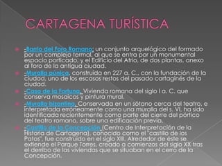    -Barrio del Foro Romano: un conjunto arquelógico del formado
    por un complejo termal, al que se entra por un monumental
    espacio porticado, y el Edificio del Atrio, de dos plantas, anexo
    al foro de la antigua ciudad.
   -Muralla púnica, construida en 227 a. C., con la fundación de la
    ciudad, uno de los escasos restos del pasado cartaginés de la
    ciudad.
   -Casa de la Fortuna. Vivienda romana del siglo I a. C. que
    conserva mosaicos y pintura mural.
   -Muralla bizantina. Conservada en un sótano cerca del teatro, e
    interpretada erróneamente como una muralla del s. VI, ha sido
    identificada recientemente como parte del cierre del pórtico
    del teatro romano, sobre una edificación previa.
   -Castillo de la Concepción (Centro de Interpretación de la
    Historia de Cartagena), conocido como el "castillo de los
    Patos", fue construido en el siglo XIII. Alrededor de éste se
    extiende el Parque Torres, creado a comienzos del siglo XX tras
    el derribo de las viviendas que se situaban en el cerro de la
    Concepción.
 