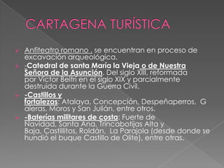    Anfiteatro romano . se encuentran en proceso de
    excavación arqueológica.
   -Catedral de santa María la Vieja o de Nuestra
    Señora de la Asunción. Del siglo XIII, reformada
    por Victor Beltrí en el siglo XIX y parcialmente
    destruida durante la Guerra Civil.
   -Castillos y
    fortalezas: Atalaya, Concepción, Despeñaperros, G
    aleras, Moros y San Julián, entre otros.
   -Baterías militares de costa: Fuerte de
    Navidad, Santa Ana, Trincabotijas Alta y
    Baja, Castillitos, Roldán, La Parajola (desde donde se
    hundió el buque Castillo de Olite), entre otras.
 