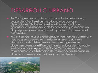    En Cartagena se establece un crecimiento ordenado y
    proporcional entre el centro urbano y los barrios y
    diputaciones. El objetivo es el equilibro territorial para
    garantizar la permanencia de la población y la disposición
    de polígonos y zonas comerciales propias en las zonas del
    extrarradio.
   Así, el Plan General prevé la creación de nuevas carreteras y
    vías de gran capacidad mediante la reserva de suelo
    destinado a ello. Estas nuevas vías se recogen en un
    documento anexo, el Plan de Infraestructuras del municipio
    elaborado por el Ayuntamiento de Cartagena y que
    favorecerá a la vertebración del municipio con la creación
    de un nuevo mapa de radiales y circunvalaciones.
 