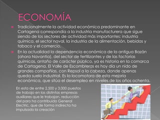  Tradicionalmente la actividad económica predominante en
  Cartagena correspondía a la industria manufacturera que sigue
  siendo de los sectores de actividad más importantes: industria
  química, el sector naval, la industria de la alimentación, bebidas y
  tabaco y el comercio.
 En la actualidad la dependencia económica de la antigua Bazán
  (ahora Navantia), del sector de fertilizantes y de las factorías
  químicas, antaño de carácter público, ya es historia en la comarca
  de Cartagena. El Valle de Escombreras es hoy día un nido de
  grandes compañías, con Repsol a la cabeza, donde apenas
  queda suelo industrial. Es la locomotora de esta mejoría
  económica, que sitúa el desempleo en niveles de los años ochenta.
    En esta de entre 2.500 y 3.000 puestos
    de trabajo en las distintas empresas
    auxiliares que le trabajan. reducción
    del paro ha contribuido General
    Electric, que de forma indirecta ha
    impulsado la creación
 