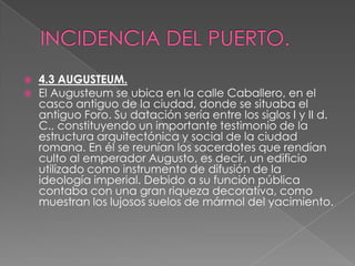    4.3 AUGUSTEUM.
   El Augusteum se ubica en la calle Caballero, en el
    casco antiguo de la ciudad, donde se situaba el
    antiguo Foro. Su datación sería entre los siglos I y II d.
    C., constituyendo un importante testimonio de la
    estructura arquitectónica y social de la ciudad
    romana. En él se reunían los sacerdotes que rendían
    culto al emperador Augusto, es decir, un edificio
    utilizado como instrumento de difusión de la
    ideología imperial. Debido a su función pública
    contaba con una gran riqueza decorativa, como
    muestran los lujosos suelos de mármol del yacimiento.
 