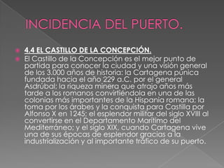    4.4 EL CASTILLO DE LA CONCEPCIÓN.
   El Castillo de la Concepción es el mejor punto de
    partida para conocer la ciudad y una visión general
    de los 3.000 años de historia: la Cartagena púnica
    fundada hacia el año 229 a.C. por el general
    Asdrúbal; la riqueza minera que atrajo años más
    tarde a los romanos convirtiéndola en una de las
    colonias más importantes de la Hispania romana; la
    toma por los árabes y la conquista para Castilla por
    Alfonso X en 1245; el esplendor militar del siglo XVIII al
    convertirse en el Departamento Marítimo del
    Mediterráneo; y el siglo XIX, cuando Cartagena vive
    una de sus épocas de esplendor gracias a la
    industrialización y al importante tráfico de su puerto.
 