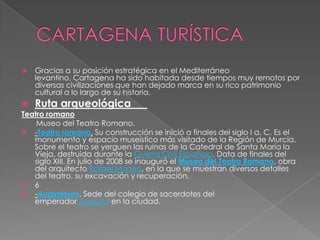    Gracias a su posición estratégica en el Mediterráneo
    levantino, Cartagena ha sido habitada desde tiempos muy remotos por
    diversas civilizaciones que han dejado marca en su rico patrimonio
    cultural a lo largo de su historia.
   Ruta arqueológica
Teatro romano
    Museo del Teatro Romano.
 -Teatro romano. Su construcción se inició a finales del siglo I a. C. Es el
   monumento y espacio museístico más visitado de la Región de Murcia.
   Sobre el teatro se yerguen las ruinas de la Catedral de Santa María la
   Vieja, destruida durante la Guerra Civil Española. Data de finales del
   siglo XIII. En julio de 2008 se inauguró el Museo del Teatro Romano, obra
   del arquitecto Rafael Moneo, en la que se muestran diversos detalles
   del teatro, su excavación y recuperación.
 6
 -Augusteum. Sede del colegio de sacerdotes del
   emperador Augusto en la ciudad.
 