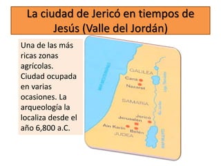 La ciudad de Jericó en tiempos de
Jesús (Valle del Jordán)
Una de las más
ricas zonas
agrícolas.
Ciudad ocupada
en varias
ocasiones. La
arqueología la
localiza desde el
año 6,800 a.C.
 