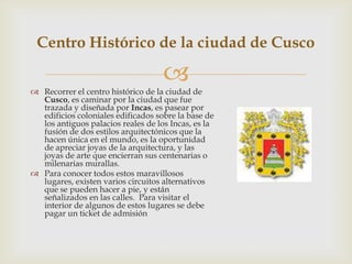 Centro Histórico de la ciudad de Cusco

                                    
 Recorrer el centro histórico de la ciudad de
  Cusco, es caminar por la ciudad que fue
  trazada y diseñada por Incas, es pasear por
  edificios coloniales edificados sobre la base de
  los antiguos palacios reales de los Incas, es la
  fusión de dos estilos arquitectónicos que la
  hacen única en el mundo, es la oportunidad
  de apreciar joyas de la arquitectura, y las
  joyas de arte que encierran sus centenarias o
  milenarias murallas.
 Para conocer todos estos maravillosos
  lugares, existen varios circuitos alternativos
  que se pueden hacer a pie, y están
  señalizados en las calles. Para visitar el
  interior de algunos de estos lugares se debe
  pagar un ticket de admisión
 