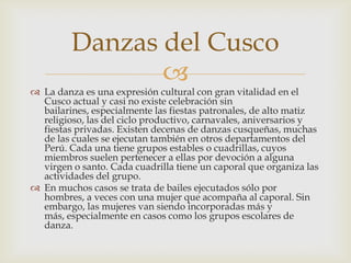Danzas del Cusco
                
 La danza es una expresión cultural con gran vitalidad en el
  Cusco actual y casi no existe celebración sin
  bailarines, especialmente las fiestas patronales, de alto matiz
  religioso, las del ciclo productivo, carnavales, aniversarios y
  fiestas privadas. Existen decenas de danzas cusqueñas, muchas
  de las cuales se ejecutan también en otros departamentos del
  Perú. Cada una tiene grupos estables o cuadrillas, cuyos
  miembros suelen pertenecer a ellas por devoción a alguna
  virgen o santo. Cada cuadrilla tiene un caporal que organiza las
  actividades del grupo.
 En muchos casos se trata de bailes ejecutados sólo por
  hombres, a veces con una mujer que acompaña al caporal. Sin
  embargo, las mujeres van siendo incorporadas más y
  más, especialmente en casos como los grupos escolares de
  danza.
 