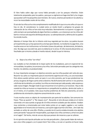 El libro habla sobre algo que nunca había pensado y son los parques infantiles. Están 
totalmente preparados para los padres, para que su vigilancia se haga más fácil y los riesgos 
que puedan sufrir los pequeños sean menores. De nuevo, estamos pensando en los adultos y 
no en las necesidades reales de los niños. 
El ocio de los niños se ha visto completamente modificado de lo que era unos años a lo que es 
hoy en día. Al considerarse la ciudad como un medio hostil y peligroso los grupos de 
interacción de los niños se han visto muy reducidos. Normalmente si se quiere ir a jugar a la 
calle siempre van acompañados de algún familiar o cuidador, y se relacionan con los niños del 
barrio o incluso solo aquellos del bloque de pisos. La sobreprotección y defensa de los padres 
ha crecido mucho. 
Además el tiempo libre de la infancia está muy regulado por los otros. Los padres buscan 
principalmente que su hijo aproveche su tiempo aprendiendo, no mediante el juego libre, sino 
muchas veces en las instituciones no formales (clases de patinaje, de baloncesto, de batería, 
etc). No digo que eso esté mal, pero no debería ser lo único. El niño necesita desarrollar sus 
facultades por sí mismo y desde el medio natural, desde lo que le interesa. 
b. Dejar a los niños “ser niños” 
Las ciudades se han olvidado de la mayor parte de los ciudadanos, pero en especial de los 
minusválidos, los pobres, los ancianos y los niños. Solo están pensadas para las categorías más 
fuertes: los adultos y la productividad. 
Es muy importante conseguir un objetivo concreto: que los niños puedan salir solos de casa. 
Recorrer las calles es importante para el crecimiento cognitivo del niño, y es una necesidad. 
Pero ahora cuando salimos suele ser para ir a un sitio concreto, por lo que predominan las 
prisas y las ganas de llegar cuanto antes al destino. No disfrutamos del camino ni nos paramos 
a disfrutar de los detalles; en cambio, los niños se emocionan por cada parada, cada sorpresa y 
cada nueva imagen. Recogen todo lo que encuentran en el camino y se ilusionan. Hoy en día 
cuando los niños se mueven es mayormente en compañía de los adultos, dentro del coche, o 
en el metro, en el autobús. Esto causa muchos problemas de falta de autonomía, así como 
problemas de orientación y bajísimo conocimiento de su zona. 
Y esto muchas veces es objeto de incomprensión por parte de los adultos. Son comunes las 
frases “Para ya quieto!” o “No toques eso!”. Recuerdo el otro día que estaba en el metro 
volviendo a mi casa cuando un grupo de 15 niños entraron cuidados por dos adultos. Estaban 
muy contentos y emocionados por estar todos juntos en un vagón; jugaban a ver cuánto 
aguantaban en el mismo sitio sin moverse, a ver quién cogía el primer sitio libre...A mi lado iba 
sentado un señor de unos 60 o 70 años, y cuando me di cuenta estaba mirando a los adultos 
como pensando “vaya par de irresponsables, que dejan a los niños corretear y armar ese jaleo 
en el vagón”. De hecho, más de una vez dijo que parasen de moverse y que se callaran. 
En mi opinión este tipo de actitudes son las más perjudiciales. ¿Qué puede haber de malo en 
que unos niños jueguen y se lo pasen bien? Son niños, y no van a ir quietos sin hacer nada, 
 