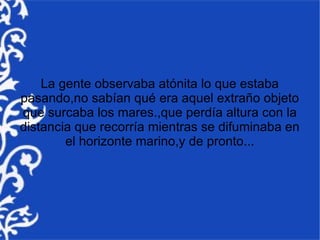 La gente observaba atónita lo que estaba
pasando,no sabían qué era aquel extraño objeto
que surcaba los mares.,que perdía altura con la
distancia que recorría mientras se difuminaba en
        el horizonte marino,y de pronto...
 