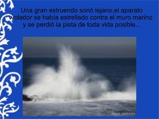 Una gran estruendo sonó lejano,el aparato
volador se había estrellado contra el muro marino
    y se perdió la pista de toda vida posible...
 