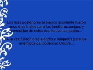 Los días posteriores al trágico accidente fueron
 unos días tristes para los familiares,amigos y
  conocidos de estos dos furtivos amantes...

A la vez fueron días alegres y relajados para los
        enemigos del poderoso Onofre...
 