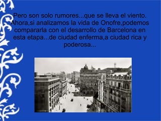 Pero son solo rumores...que se lleva el viento.
Ahora,si analizamos la vida de Onofre,podemos
 compararla con el desarrollo de Barcelona en
 esta etapa...de ciudad enferma,a ciudad rica y
                   poderosa...
 