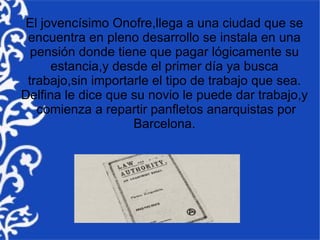 El jovencísimo Onofre,llega a una ciudad que se
 encuentra en pleno desarrollo se instala en una
  pensión donde tiene que pagar lógicamente su
      estancia,y desde el primer día ya busca
 trabajo,sin importarle el tipo de trabajo que sea.
Delfina le dice que su novio le puede dar trabajo,y
   comienza a repartir panfletos anarquistas por
                    Barcelona.
 
